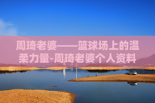 周琦老婆——篮球场上的温柔力量-周琦老婆个人资料