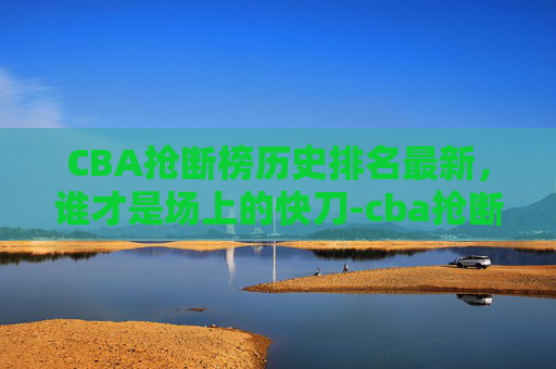 CBA抢断榜历史排名最新，谁才是场上的快刀-cba抢断榜历史排名最新