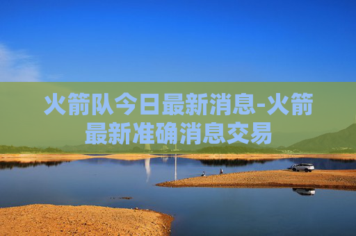 火箭队今日最新消息-火箭最新准确消息交易