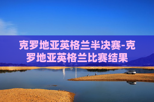 克罗地亚英格兰半决赛-克罗地亚英格兰比赛结果