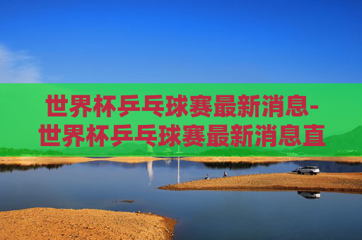 世界杯乒乓球赛最新消息-世界杯乒乓球赛最新消息直播