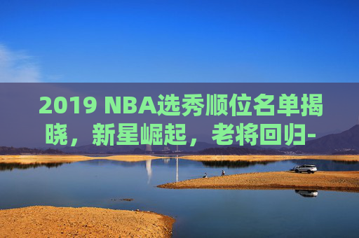 2019 NBA选秀顺位名单揭晓，新星崛起，老将回归-2019nba选秀顺位排行一到三十