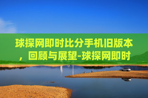 球探网即时比分手机旧版本，回顾与展望-球探网即时比分(旧版本)