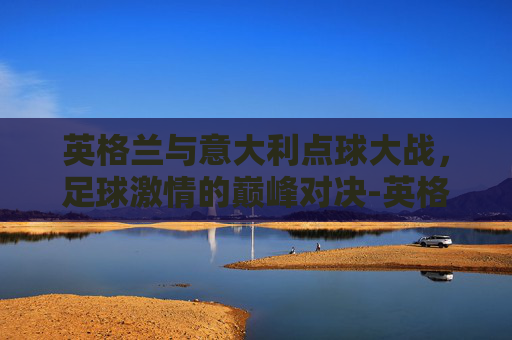 英格兰与意大利点球大战，足球激情的巅峰对决-英格兰意大利点球大战谁赢了