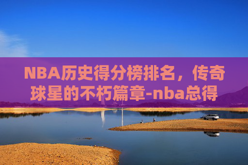 NBA历史得分榜排名，传奇球星的不朽篇章-nba总得分排行榜最新