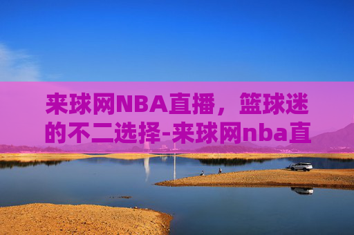 来球网NBA直播，篮球迷的不二选择-来球网nba直播在线