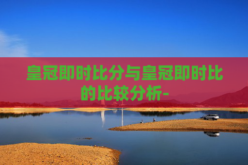 皇冠即时比分与皇冠即时比的比较分析-
