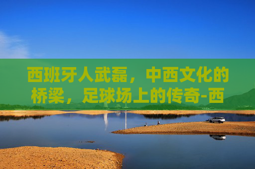 西班牙人武磊，中西文化的桥梁，足球场上的传奇-西班牙人武磊队友