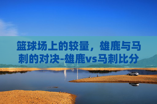 篮球场上的较量，雄鹿与马刺的对决-雄鹿vs马刺比分预测