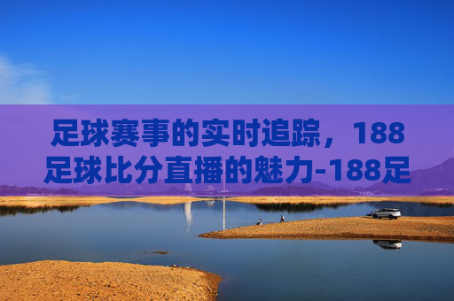 足球赛事的实时追踪，188足球比分直播的魅力-188足球比赛比分