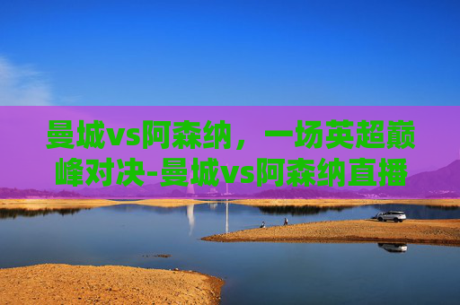 曼城vs阿森纳，一场英超巅峰对决-曼城vs阿森纳直播