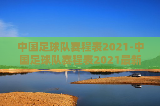 中国足球队赛程表2021-中国足球队赛程表2021最新