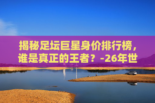 揭秘足坛巨星身价排行榜，谁是真正的王者？-26年世界杯球员身价排名