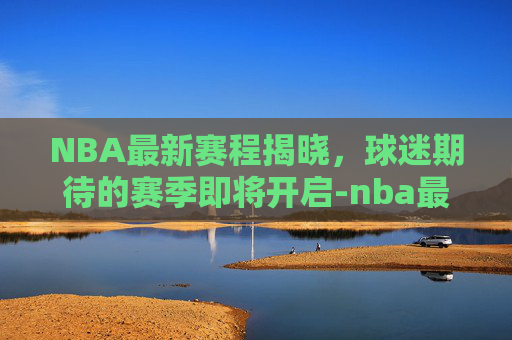 NBA最新赛程揭晓，球迷期待的赛季即将开启-nba最新赛程表