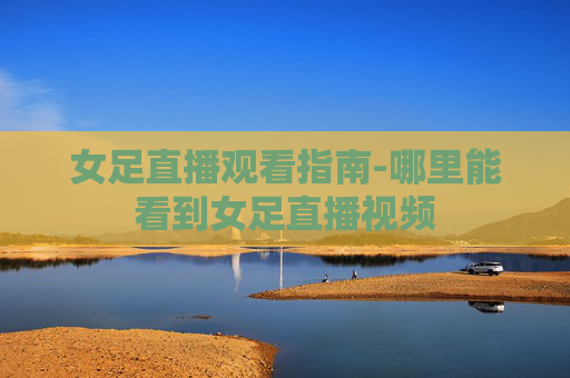 女足直播观看指南-哪里能看到女足直播视频