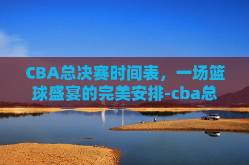 CBA总决赛时间表，一场篮球盛宴的完美安排-cba总决赛时间表2026