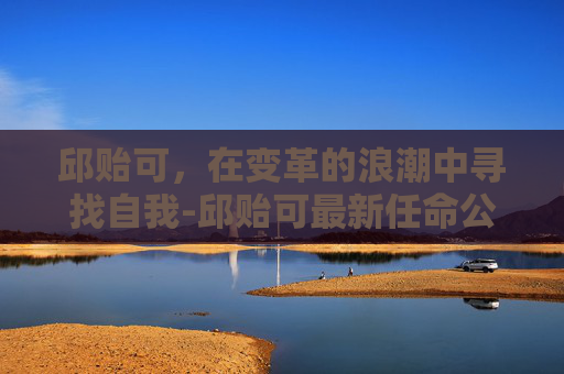 邱贻可，在变革的浪潮中寻找自我-邱贻可最新任命公示