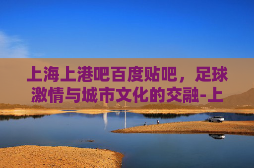 上海上港吧百度贴吧，足球激情与城市文化的交融-上海上港吧百度贴吧啦