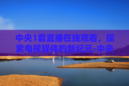 中央1套直播在线观看，探索电视媒体的新纪元-中央1套直播在线观看节目时间