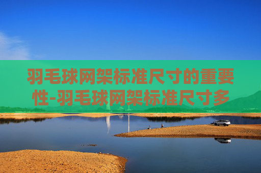 羽毛球网架标准尺寸的重要性-羽毛球网架标准尺寸多高