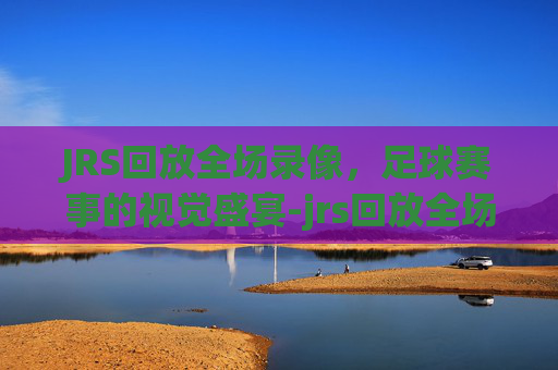 JRS回放全场录像，足球赛事的视觉盛宴-jrs回放全场录像cba