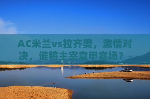 AC米兰vs拉齐奥，激情对决，谁将主宰意甲赛场？-国足最厉害的球员