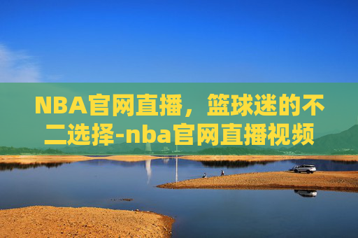 NBA官网直播，篮球迷的不二选择-nba官网直播视频直播