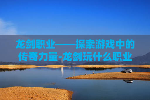 龙剑职业——探索游戏中的传奇力量-龙剑玩什么职业好