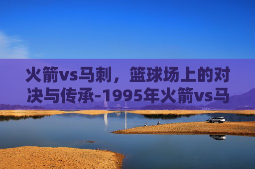 火箭vs马刺，篮球场上的对决与传承-1995年火箭vs马刺