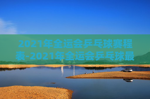 2021年全运会乒乓球赛程表-2021年全运会乒乓球最新消息