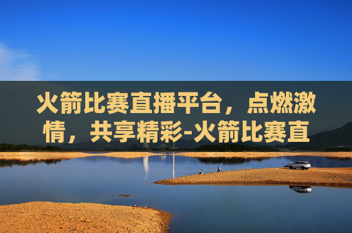 火箭比赛直播平台，点燃激情，共享精彩-火箭比赛直播平台官网