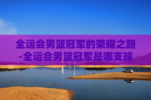 全运会男篮冠军的荣耀之路-全运会男篮冠军是哪支球队