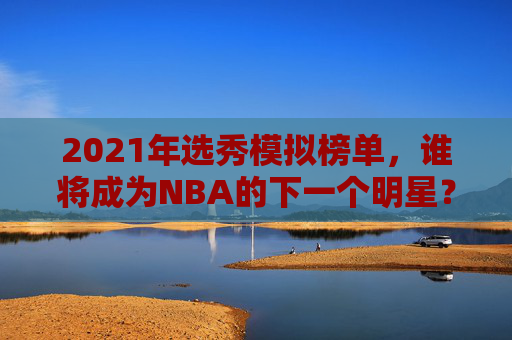 2021年选秀模拟榜单，谁将成为NBA的下一个明星？-2021年选秀模拟榜单查询