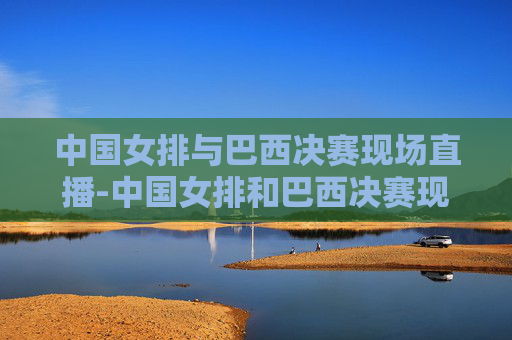 中国女排与巴西决赛现场直播-中国女排和巴西决赛现场直播视频
