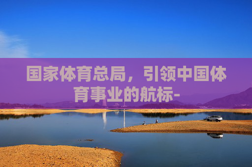 国家体育总局，引领中国体育事业的航标-