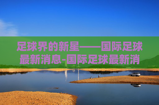 足球界的新星——国际足球最新消息-国际足球最新消息今天