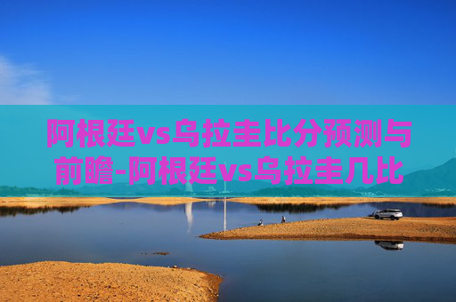 阿根廷vs乌拉圭比分预测与前瞻-阿根廷vs乌拉圭几比几