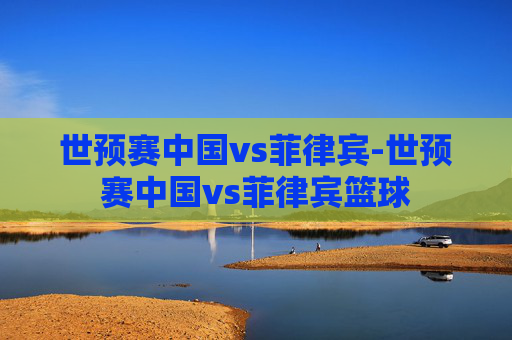 世预赛中国vs菲律宾-世预赛中国vs菲律宾篮球