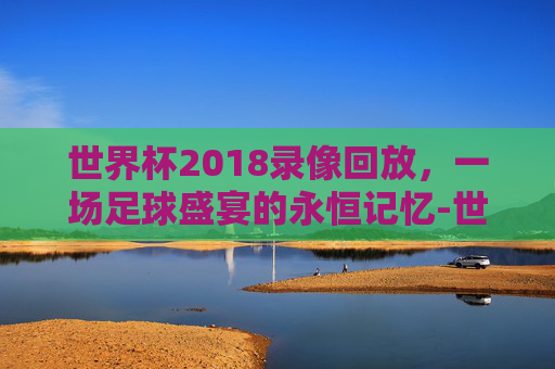 世界杯2018录像回放，一场足球盛宴的永恒记忆-世界杯2018比赛回看