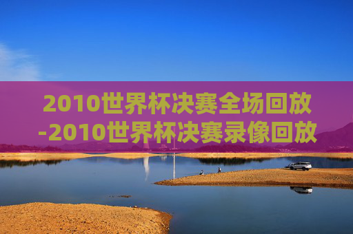 2010世界杯决赛全场回放-2010世界杯决赛录像回放