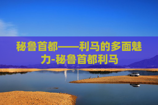 秘鲁首都——利马的多面魅力-秘鲁首都利马