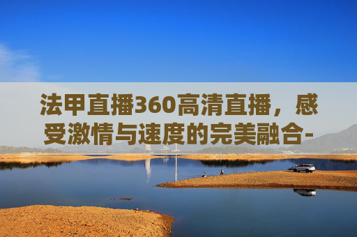 法甲直播360高清直播，感受激情与速度的完美融合-法甲直播360高清直播吧
