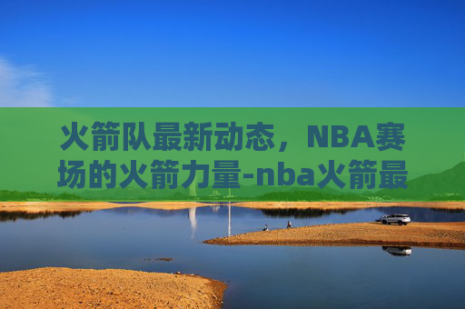 火箭队最新动态，NBA赛场的火箭力量-nba火箭最新动态交易消息