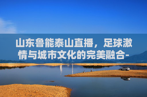 山东鲁能泰山直播，足球激情与城市文化的完美融合-山东鲁能泰山直播在线现场直播