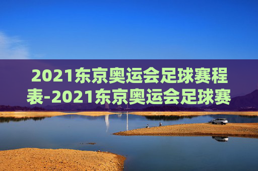 2021东京奥运会足球赛程表-2021东京奥运会足球赛程表格