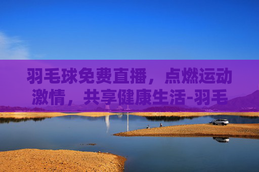 羽毛球免费直播，点燃运动激情，共享健康生活-羽毛球免费直播赛事直播