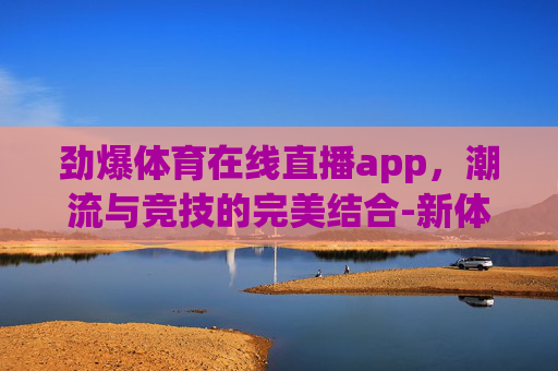 劲爆体育在线直播app，潮流与竞技的完美结合-新体育直播app官方下载