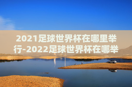 2021足球世界杯在哪里举行-2022足球世界杯在哪举办