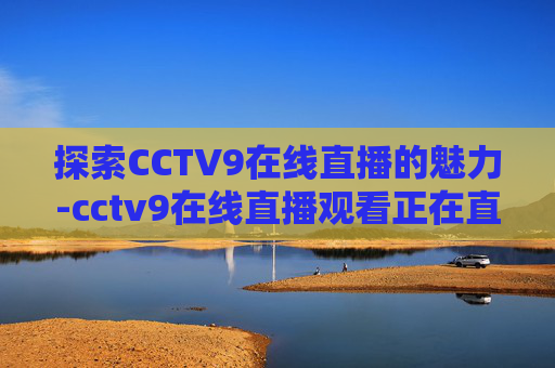 探索CCTV9在线直播的魅力-cctv9在线直播观看正在直播 新闻