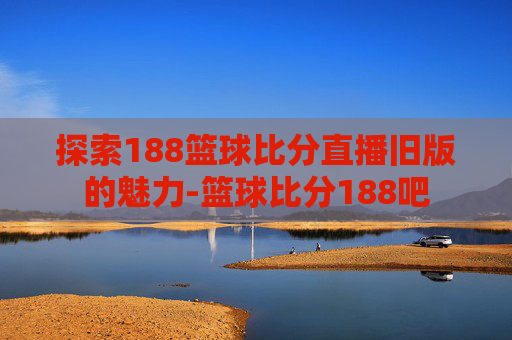 探索188篮球比分直播旧版的魅力-篮球比分188吧